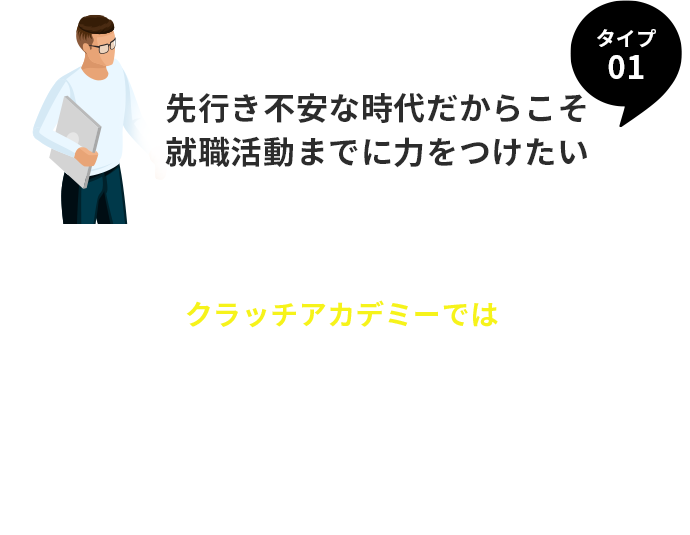 タイプ１。先行き不安な時代だからこそ、就職活動までに力をつけたい。
	 クラッチアカデミーでは、就職活動前にビジネスを理解・経験し、自分自身の選択可能性を広げることができる！