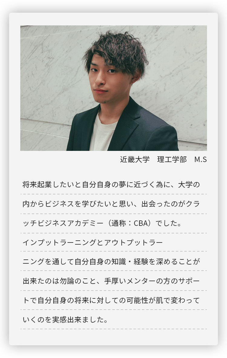 近畿大学 理工学部 M.S。将来起業したいと自分自身の夢に近づく為に、大学の内からビジネスを学びたいと思い、
	出会ったのがクラッチビジネスアカデミー（通称：CBA）でした。インプットラーニングとアウトプットラーニングを通して
	自分自身の知識・経験を深めることが出来たのは勿論のこと、手厚いメンターの方のサポートで自分自身の将来に対しての
	可能性が肌で変わっていくのを実感出来ました。