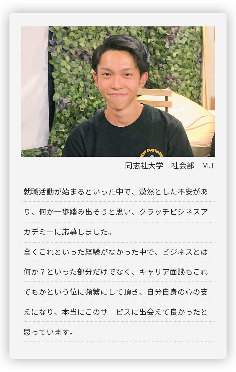 同志社大学 社会部 M.T。就職活動が始まるといった中で、漠然とした不安があり、何か一歩踏み出そうと思い、
	クラッチビジネスアカデミーに応募しました。全くこれといった経験がなかった中で、ビジネスとは何か？といった部分だけでなく、
	キャリア面談もこれでもかという位に頻繁にして頂き、自分自身の心の支えになり、
	本当にこのサービスに出会えて良かったと思っています。