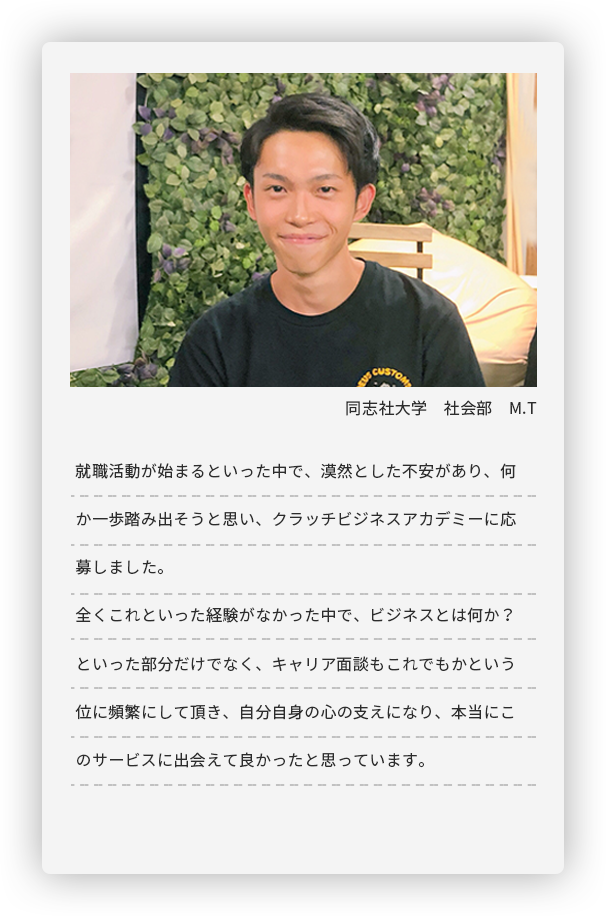 同志社大学 社会部 M.T。就職活動が始まるといった中で、漠然とした不安があり、何か一歩踏み出そうと思い、
	クラッチビジネスアカデミーに応募しました。全くこれといった経験がなかった中で、ビジネスとは何か？といった部分だけでなく、
	キャリア面談もこれでもかという位に頻繁にして頂き、自分自身の心の支えになり、
	本当にこのサービスに出会えて良かったと思っています。